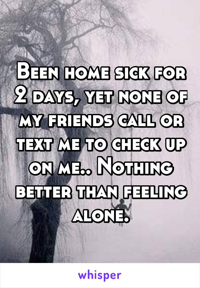 Been home sick for 2 days, yet none of my friends call or text me to check up on me.. Nothing better than feeling alone.