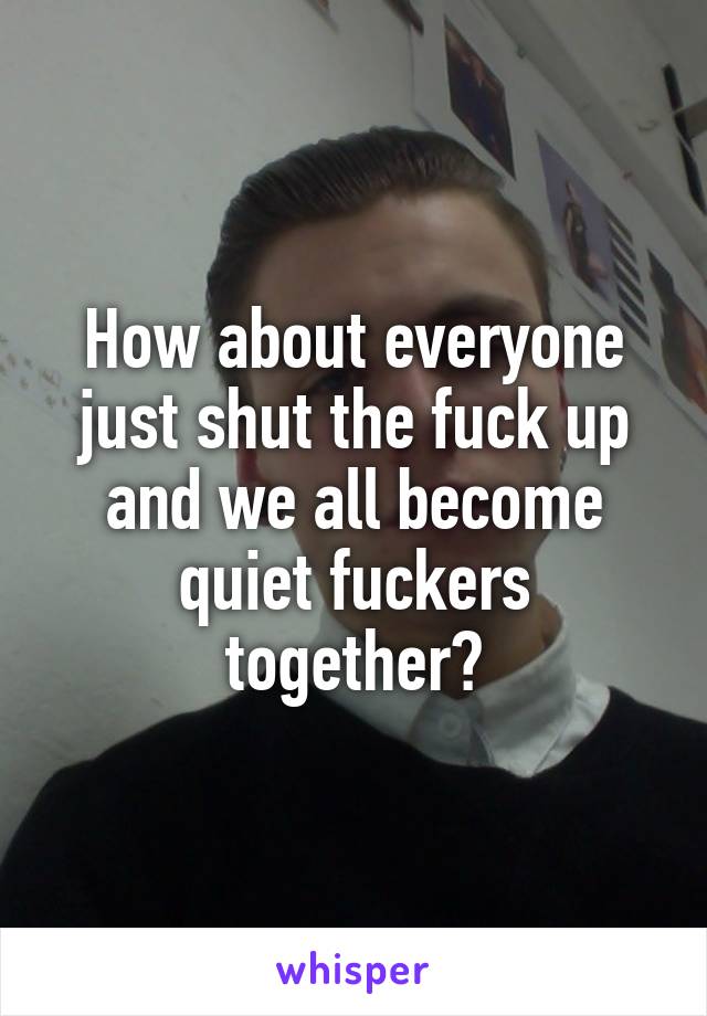 How about everyone just shut the fuck up and we all become quiet fuckers together?