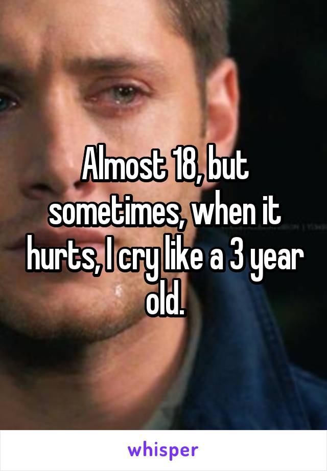 Almost 18, but sometimes, when it hurts, I cry like a 3 year old.