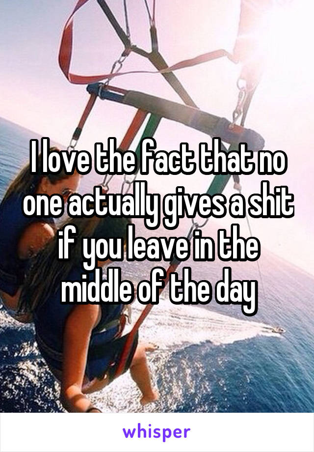 I love the fact that no one actually gives a shit if you leave in the middle of the day