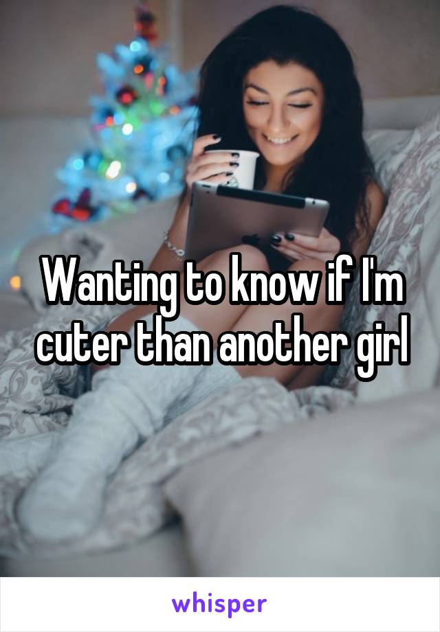 Wanting to know if I'm cuter than another girl