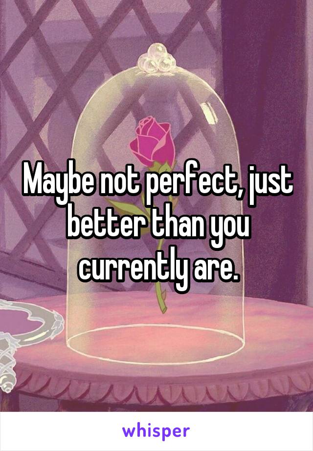 Maybe not perfect, just better than you currently are.