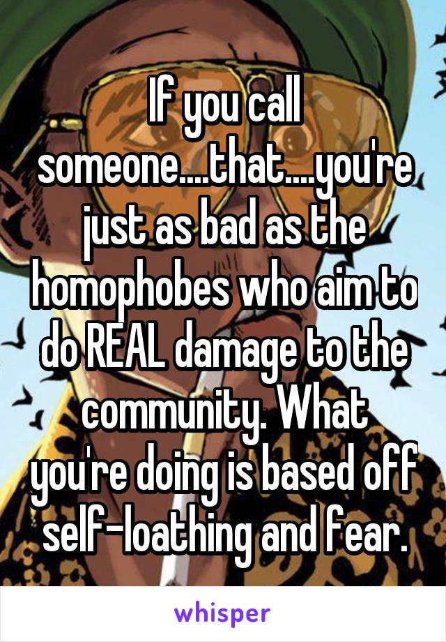 If you call someone....that....you're just as bad as the homophobes who aim to do REAL damage to the community. What you're doing is based off self-loathing and fear.