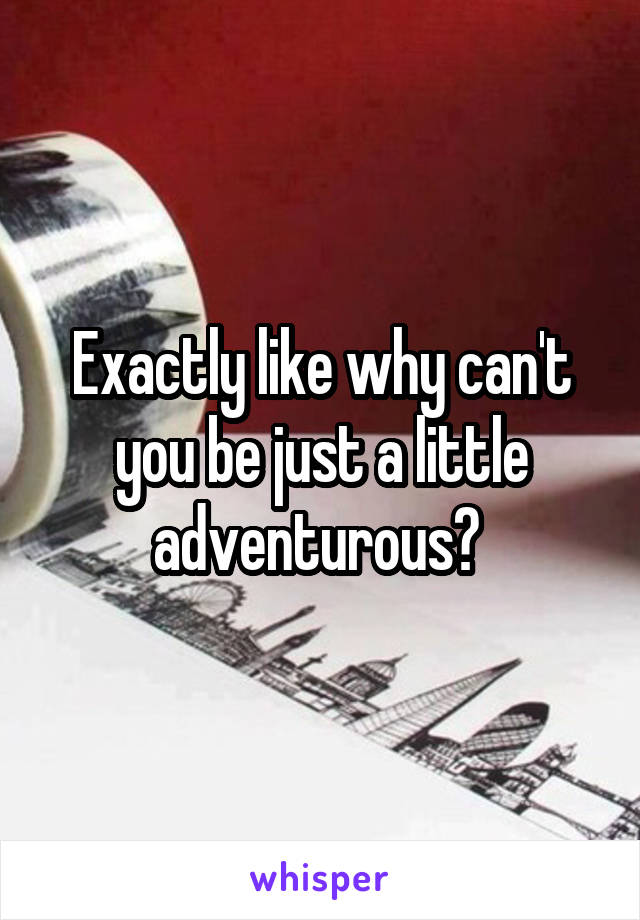 Exactly like why can't you be just a little adventurous? 