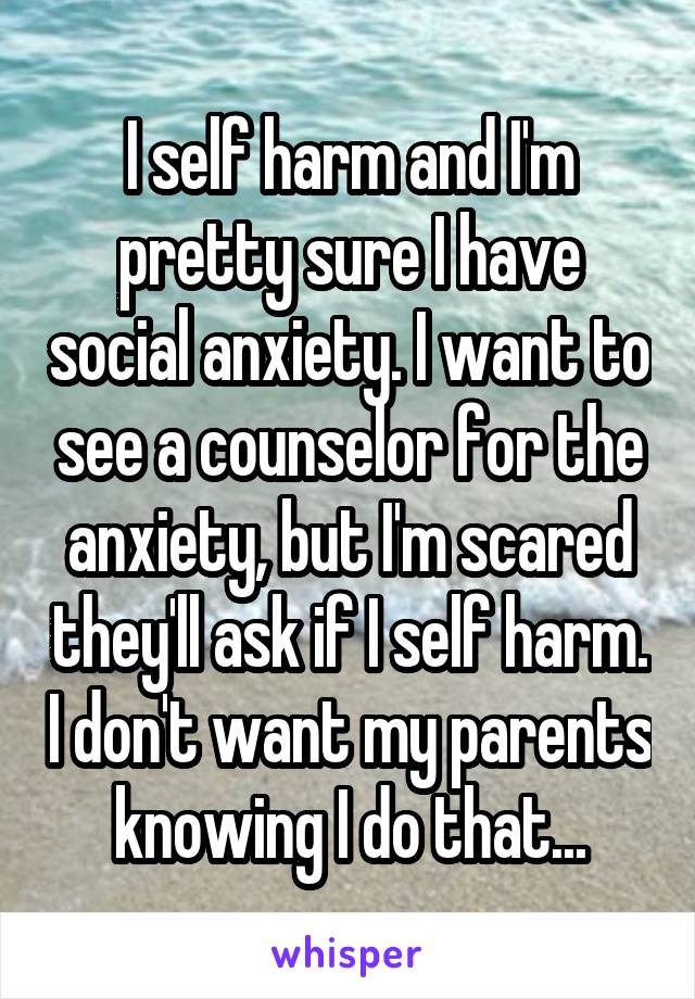 I self harm and I'm pretty sure I have social anxiety. I want to see a counselor for the anxiety, but I'm scared they'll ask if I self harm. I don't want my parents knowing I do that...