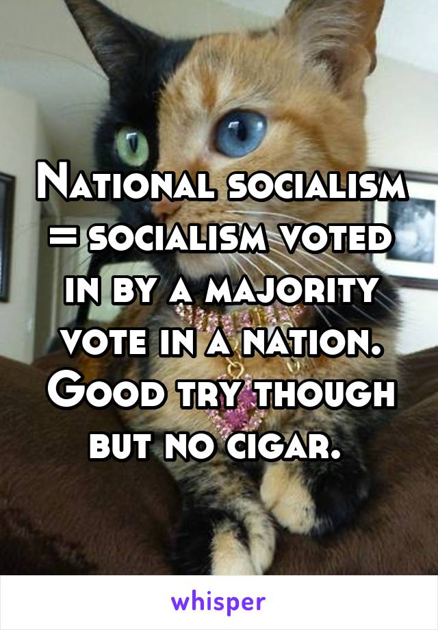 National socialism = socialism voted in by a majority vote in a nation. Good try though but no cigar. 