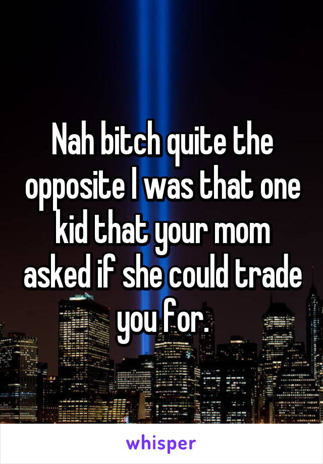 Nah bitch quite the opposite I was that one kid that your mom asked if she could trade you for.