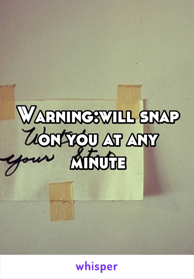 Warning:will snap on you at any minute