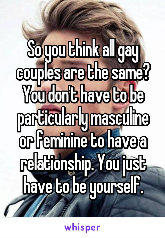 So you think all gay couples are the same? You don't have to be particularly masculine or feminine to have a relationship. You just have to be yourself.