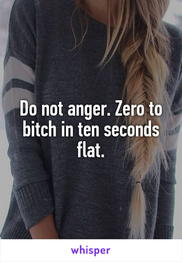 Do not anger. Zero to bitch in ten seconds flat.