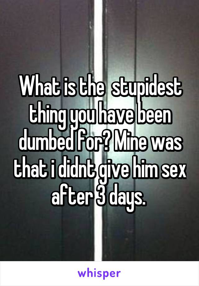 What is the  stupidest thing you have been dumbed for? Mine was that i didnt give him sex after 3 days. 