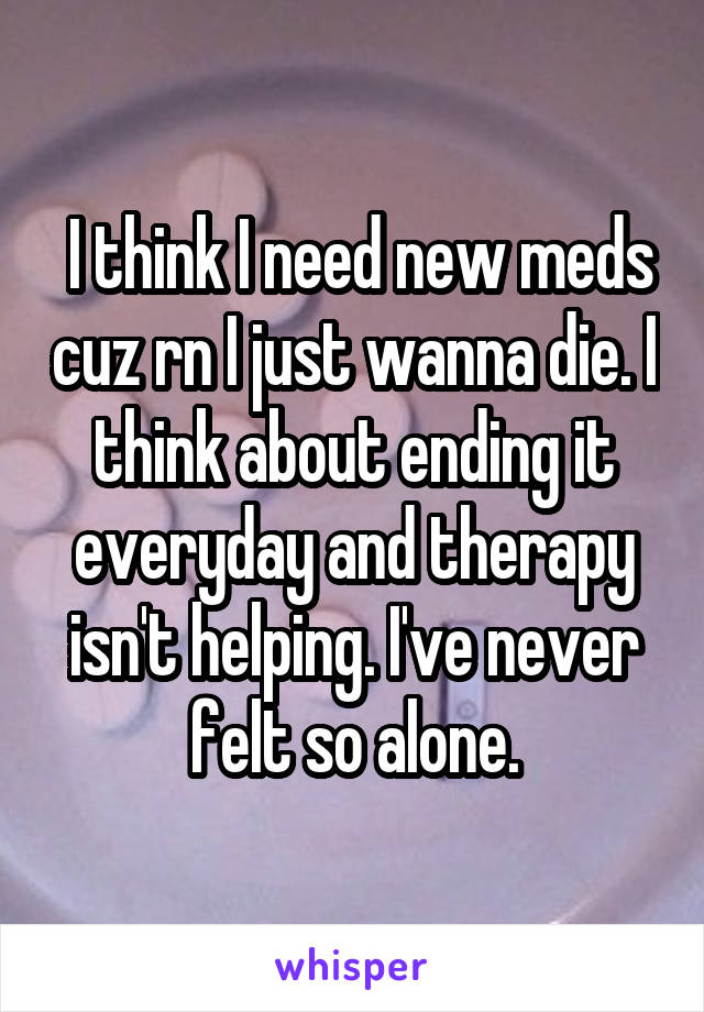  I think I need new meds cuz rn I just wanna die. I think about ending it everyday and therapy isn't helping. I've never felt so alone.