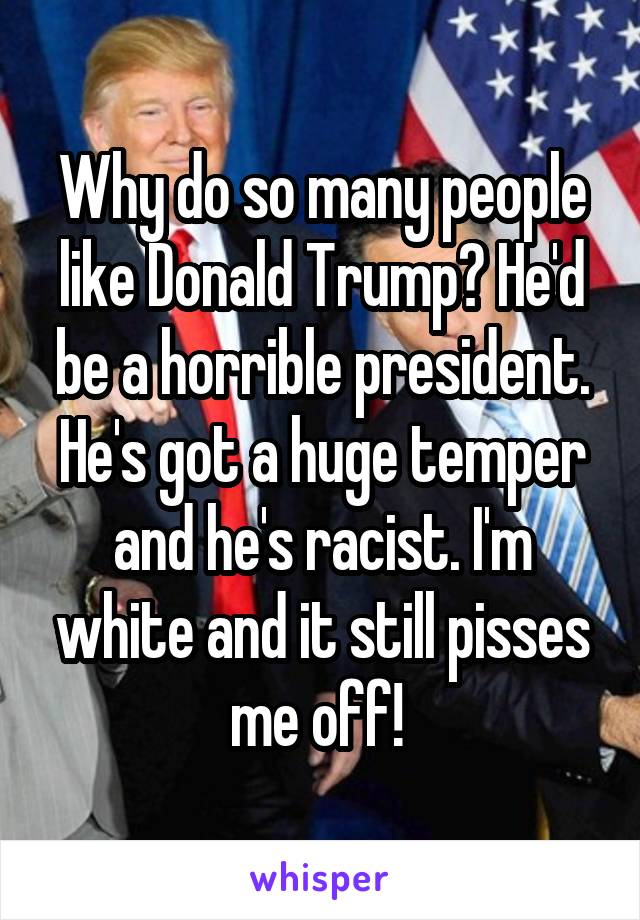 Why do so many people like Donald Trump? He'd be a horrible president. He's got a huge temper and he's racist. I'm white and it still pisses me off! 