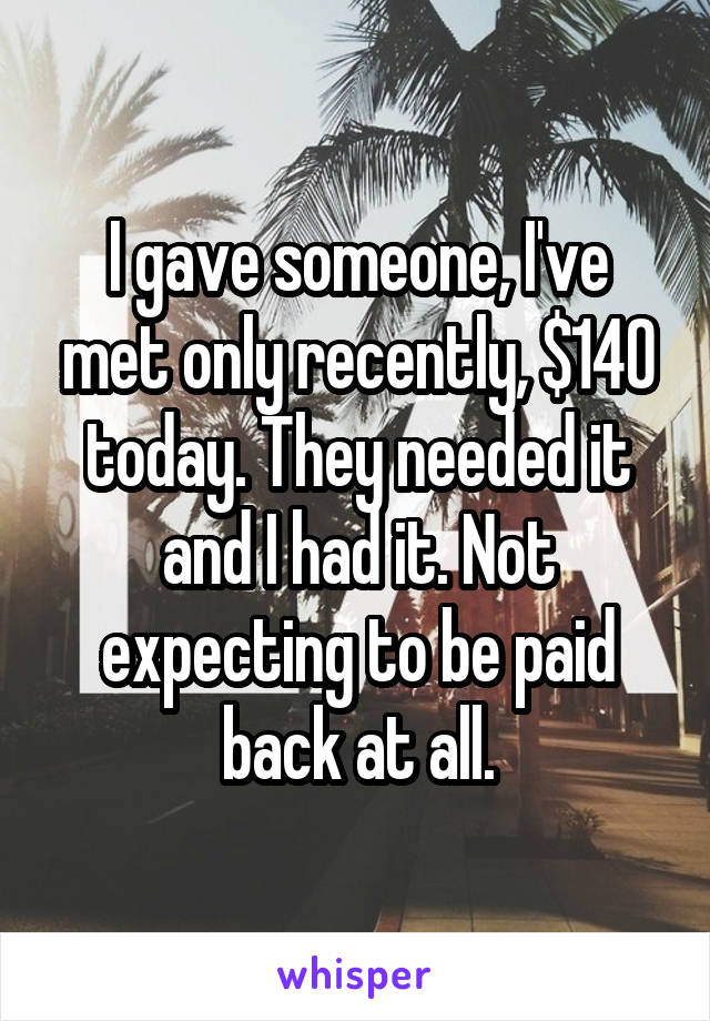 I gave someone, I've met only recently, $140 today. They needed it and I had it. Not expecting to be paid back at all.