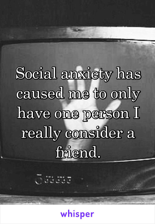 Social anxiety has caused me to only have one person I really consider a friend.