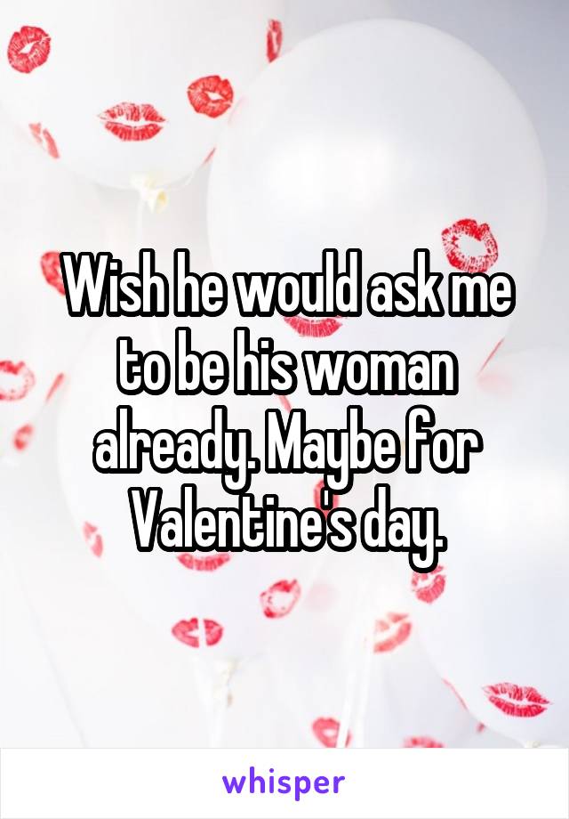 Wish he would ask me to be his woman already. Maybe for Valentine's day.