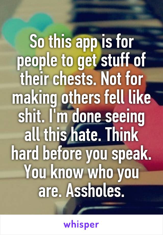 So this app is for people to get stuff of their chests. Not for making others fell like shit. I'm done seeing all this hate. Think hard before you speak. You know who you are. Assholes.