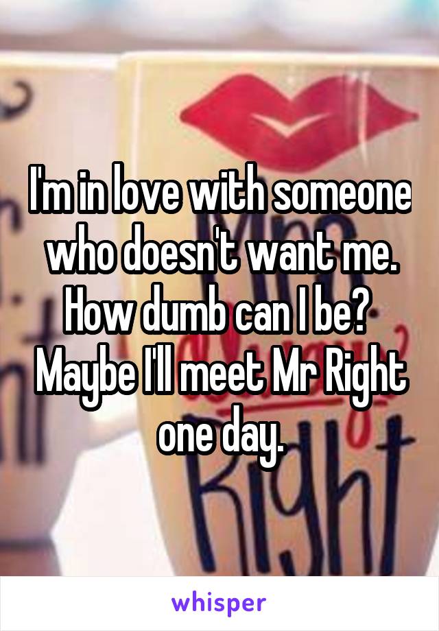 I'm in love with someone who doesn't want me. How dumb can I be?  Maybe I'll meet Mr Right one day.