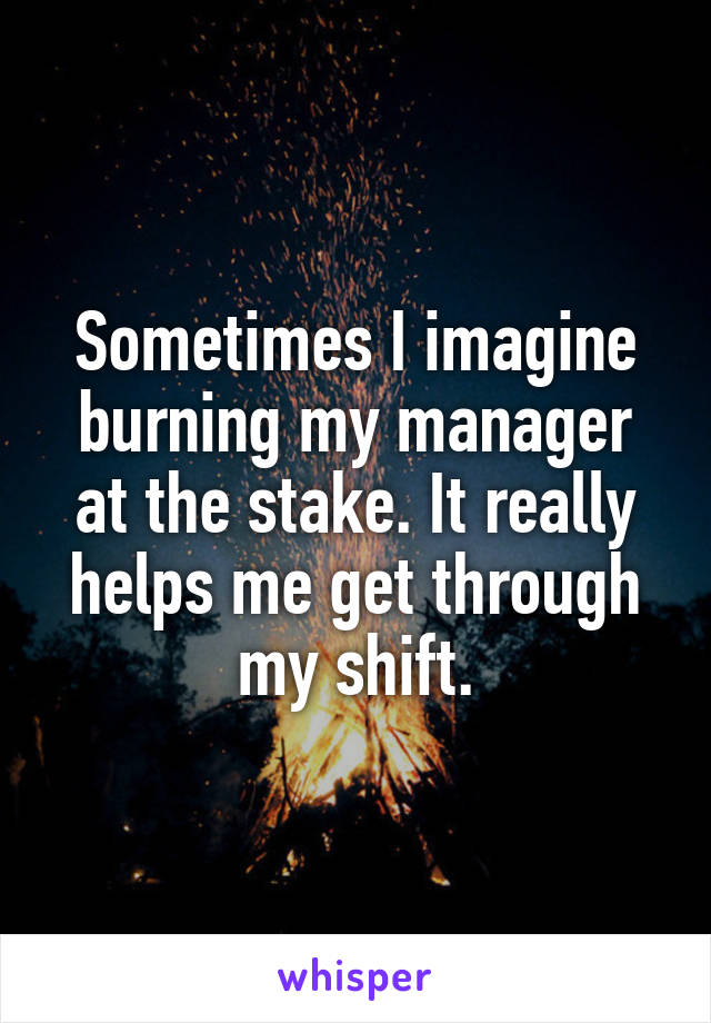 Sometimes I imagine burning my manager at the stake. It really helps me get through my shift.