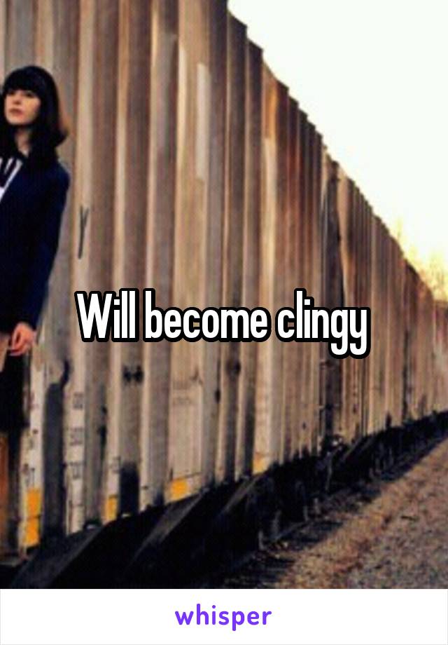 Will become clingy 