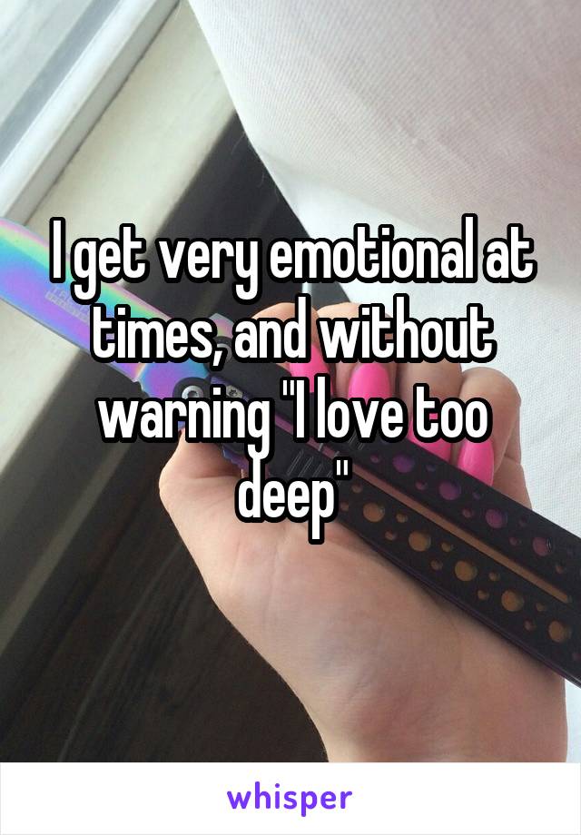 I get very emotional at times, and without warning "I love too deep"
