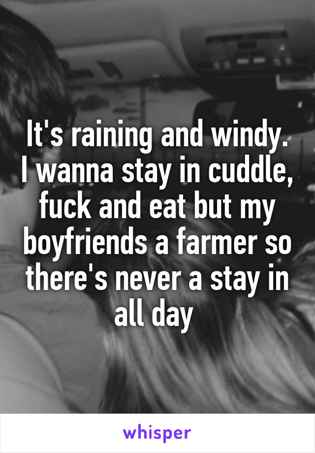 It's raining and windy. I wanna stay in cuddle, fuck and eat but my boyfriends a farmer so there's never a stay in all day 