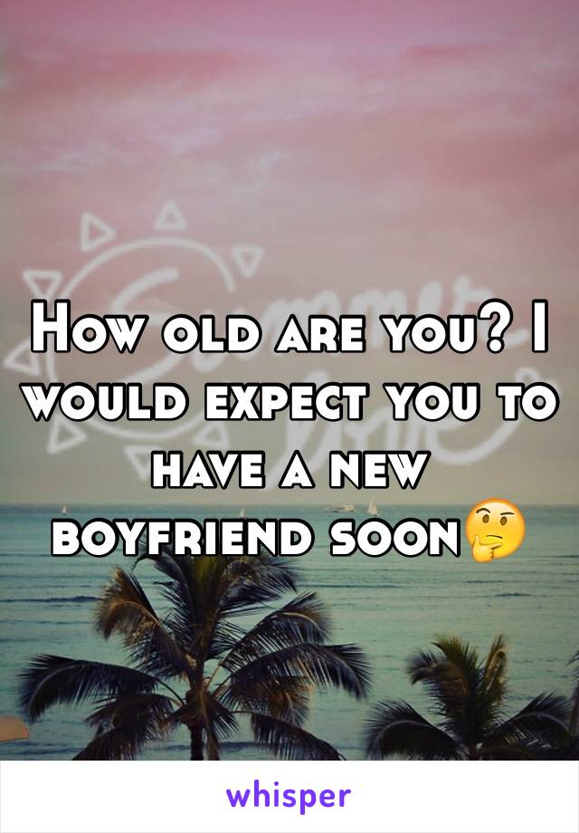 How old are you? I would expect you to have a new boyfriend soon🤔