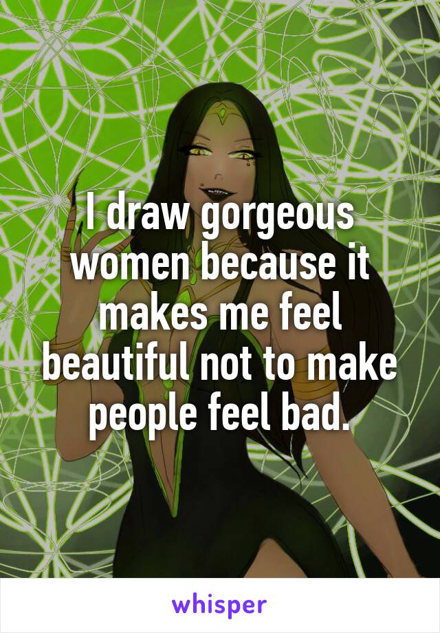 I draw gorgeous women because it makes me feel beautiful not to make people feel bad.