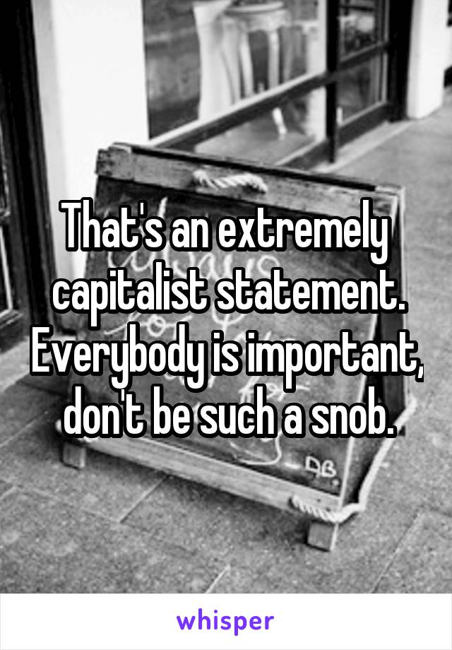 That's an extremely  capitalist statement. Everybody is important, don't be such a snob.