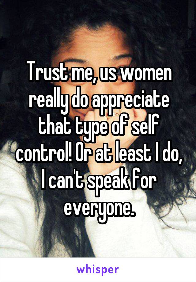 Trust me, us women really do appreciate that type of self control! Or at least I do, I can't speak for everyone.