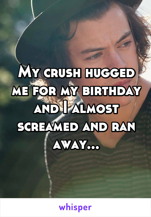 My crush hugged me for my birthday and I almost screamed and ran away...