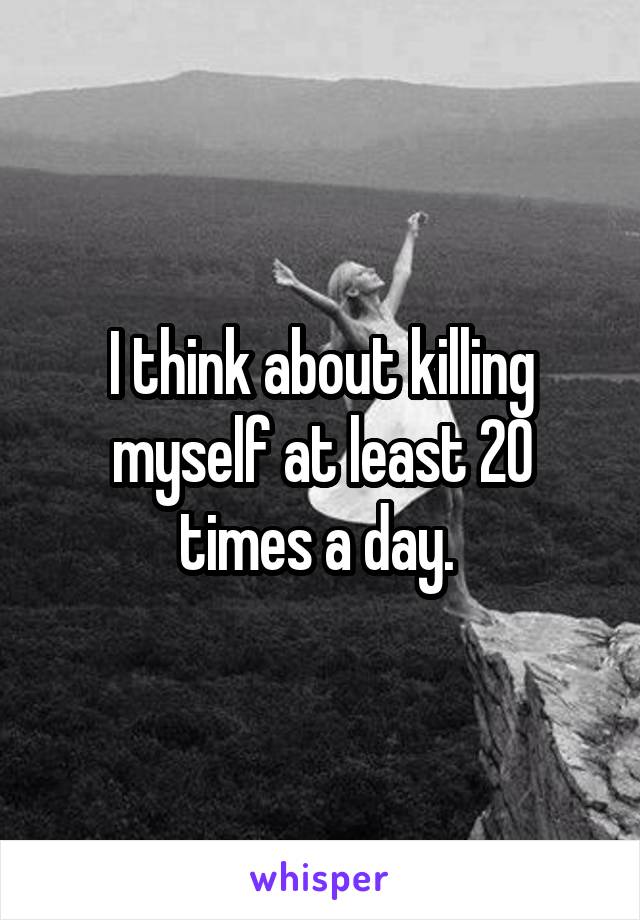 I think about killing myself at least 20 times a day. 