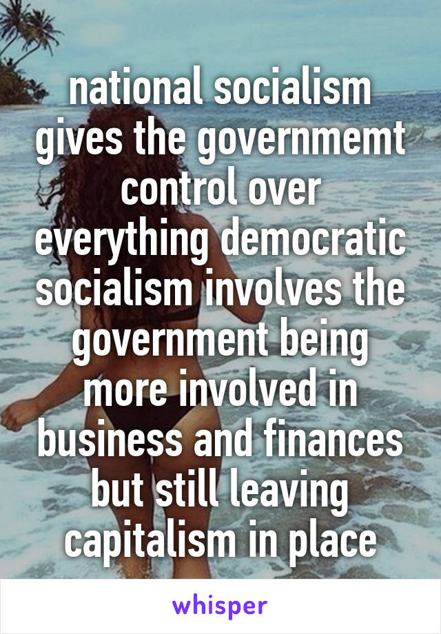 national socialism gives the governmemt control over everything democratic socialism involves the government being more involved in business and finances but still leaving capitalism in place