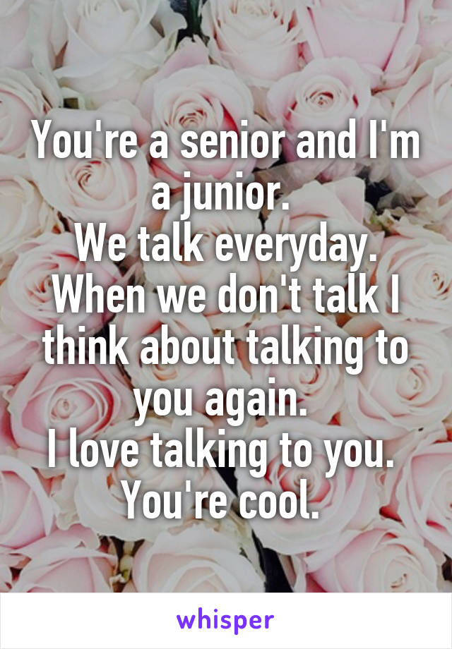 You're a senior and I'm a junior. 
We talk everyday. When we don't talk I think about talking to you again. 
I love talking to you. 
You're cool. 