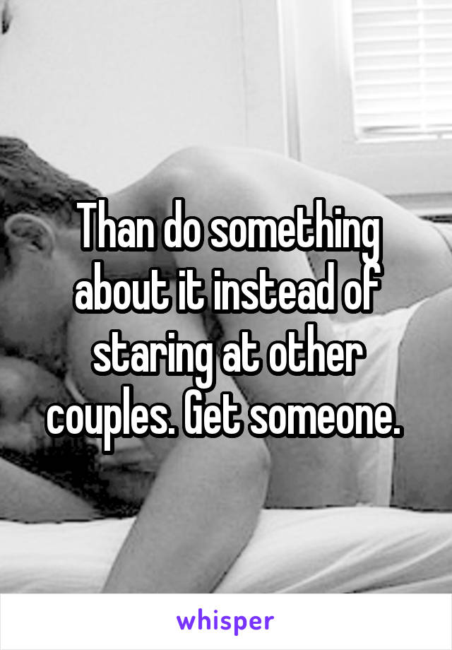 Than do something about it instead of staring at other couples. Get someone. 