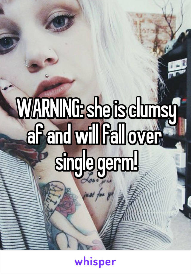 WARNING: she is clumsy af and will fall over  single germ!