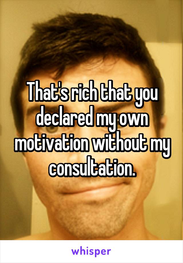 That's rich that you declared my own motivation without my consultation.