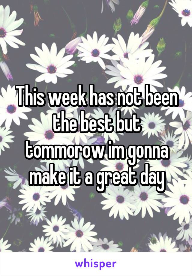 This week has not been the best but tommorow im gonna make it a great day