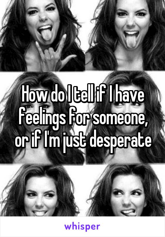 How do I tell if I have feelings for someone, or if I'm just desperate