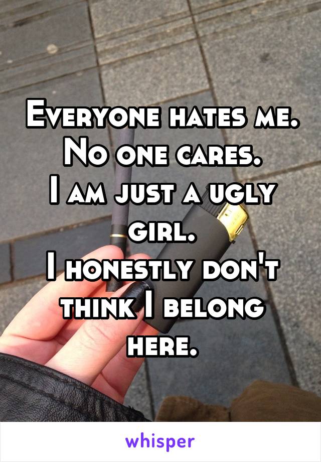 Everyone hates me. No one cares.
I am just a ugly girl.
I honestly don't think I belong here.