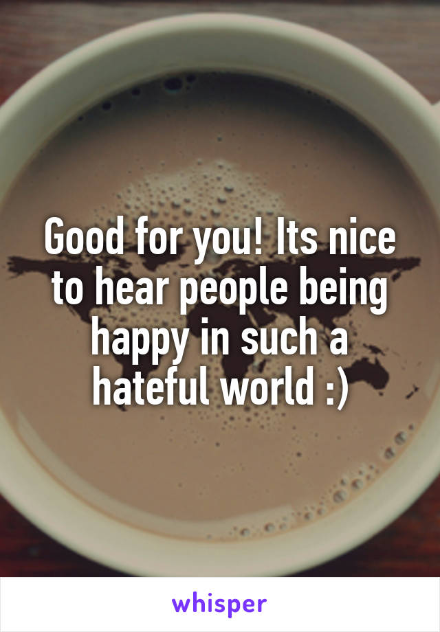 Good for you! Its nice to hear people being happy in such a hateful world :)