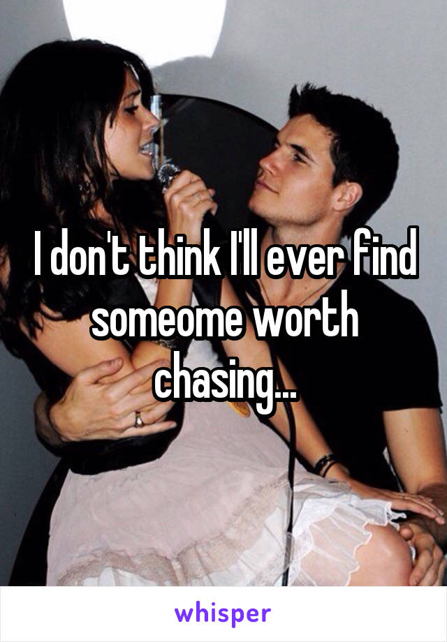 I don't think I'll ever find someome worth chasing...