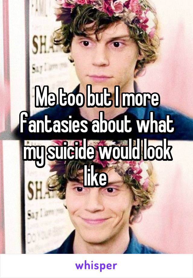 Me too but I more fantasies about what my suicide would look like 