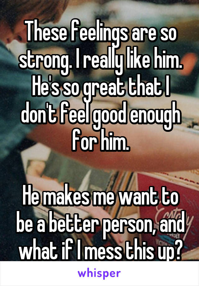 These feelings are so strong. I really like him. He's so great that I don't feel good enough for him.

He makes me want to be a better person, and what if I mess this up?