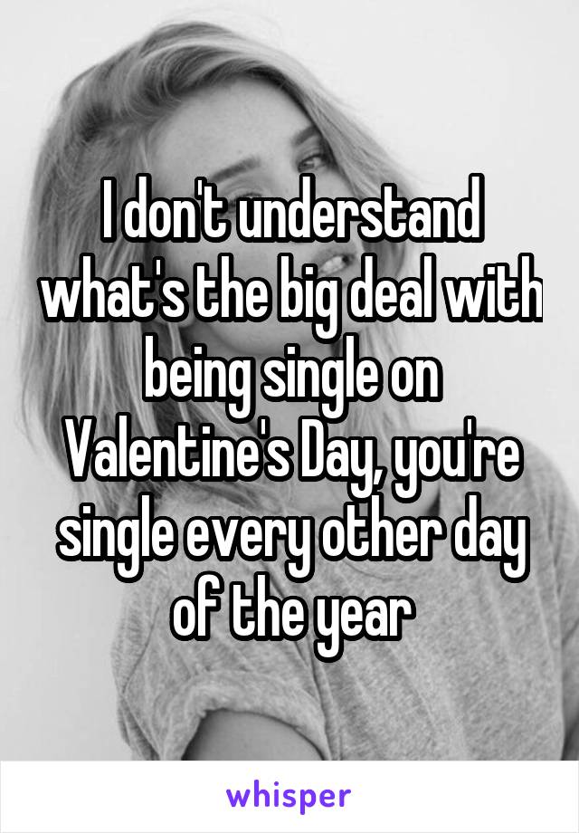 I don't understand what's the big deal with being single on Valentine's Day, you're single every other day of the year