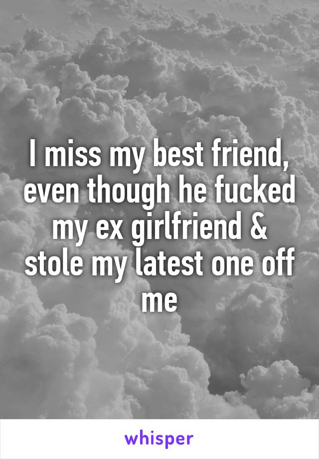 I miss my best friend, even though he fucked my ex girlfriend & stole my latest one off me