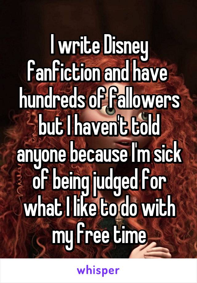 I write Disney fanfiction and have 
hundreds of fallowers but I haven't told anyone because I'm sick of being judged for what I like to do with my free time