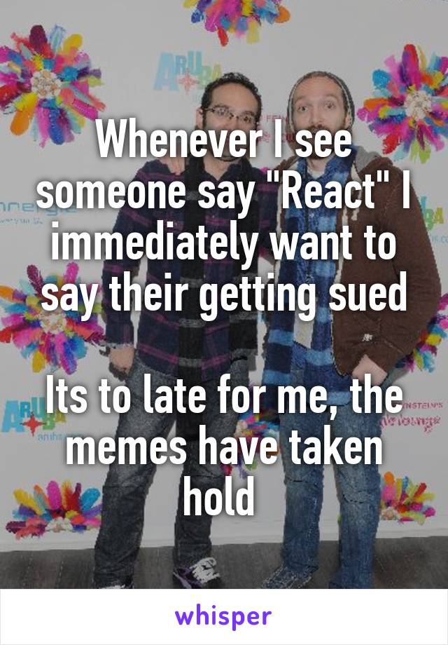 Whenever I see someone say "React" I immediately want to say their getting sued

Its to late for me, the memes have taken hold 