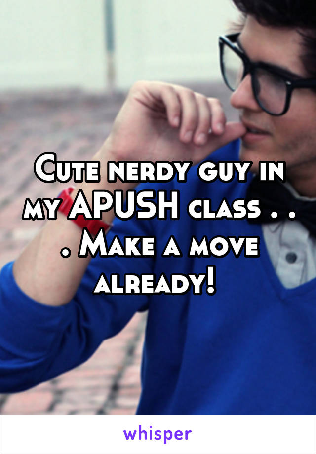 Cute nerdy guy in my APUSH class . . . Make a move already! 