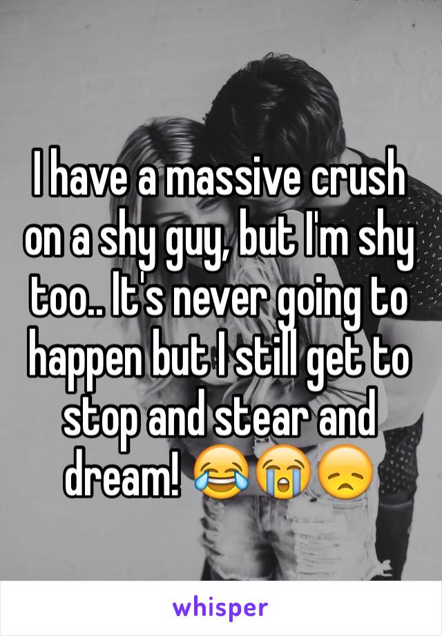 I have a massive crush on a shy guy, but I'm shy too.. It's never going to happen but I still get to stop and stear and dream! 😂😭😞